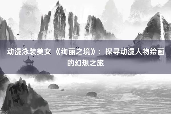 动漫泳装美女 《绚丽之境》：探寻动漫人物绘画的幻想之旅