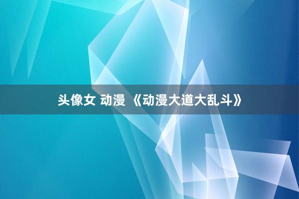 头像女 动漫 《动漫大道大乱斗》