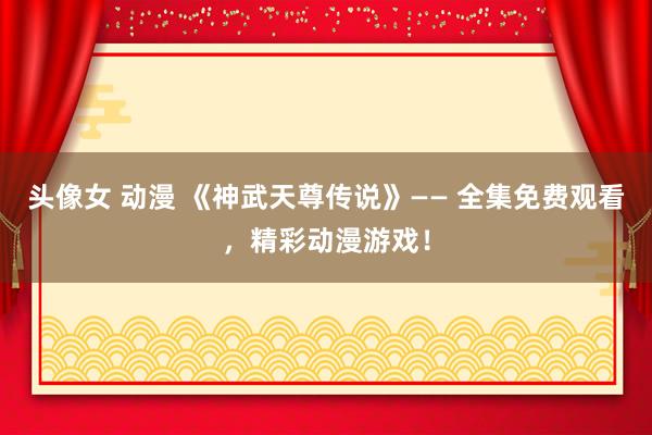 头像女 动漫 《神武天尊传说》—— 全集免费观看，精彩动漫游戏！