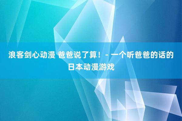 浪客剑心动漫 爸爸说了算！- 一个听爸爸的话的日本动漫游戏