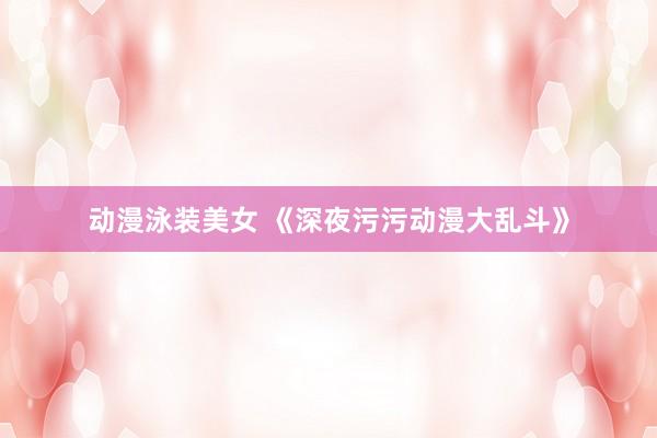 动漫泳装美女 《深夜污污动漫大乱斗》