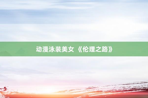 动漫泳装美女 《伦理之路》