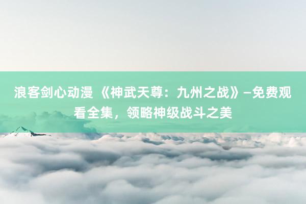 浪客剑心动漫 《神武天尊：九州之战》—免费观看全集，领略神级战斗之美