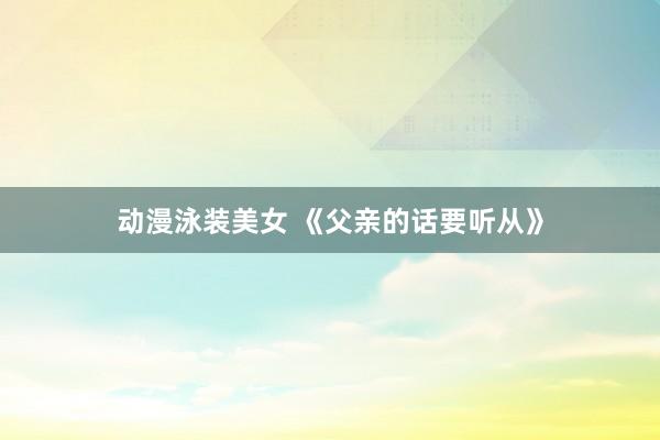 动漫泳装美女 《父亲的话要听从》