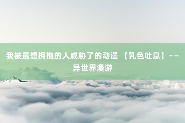 我被最想拥抱的人威胁了的动漫 【乳色吐息】——异世界漫游