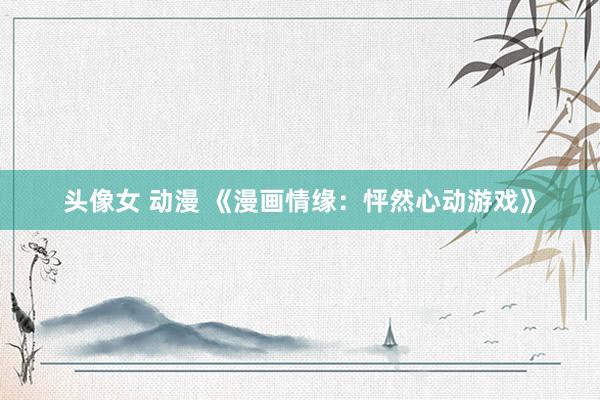 头像女 动漫 《漫画情缘：怦然心动游戏》