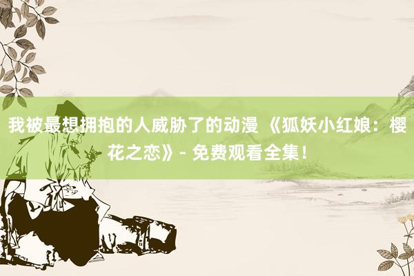 我被最想拥抱的人威胁了的动漫 《狐妖小红娘：樱花之恋》- 免费观看全集！