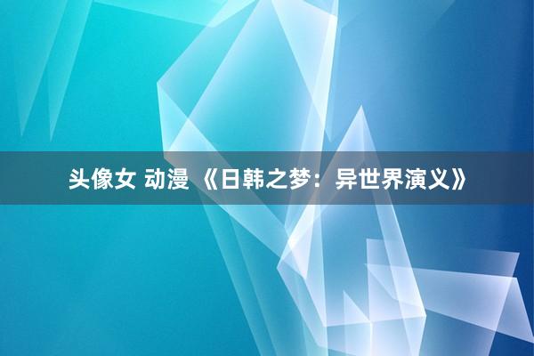头像女 动漫 《日韩之梦：异世界演义》