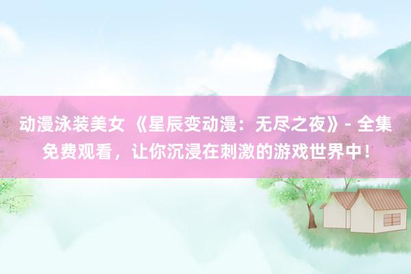 动漫泳装美女 《星辰变动漫：无尽之夜》- 全集免费观看，让你沉浸在刺激的游戏世界中！