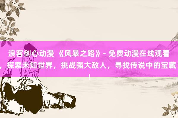 浪客剑心动漫 《风暴之路》- 免费动漫在线观看，探索未知世界，挑战强大敌人，寻找传说中的宝藏！