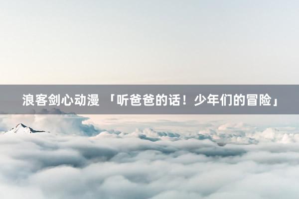 浪客剑心动漫 「听爸爸的话！少年们的冒险」