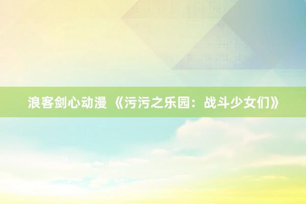 浪客剑心动漫 《污污之乐园：战斗少女们》