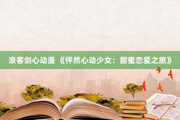 浪客剑心动漫 《怦然心动少女：甜蜜恋爱之旅》