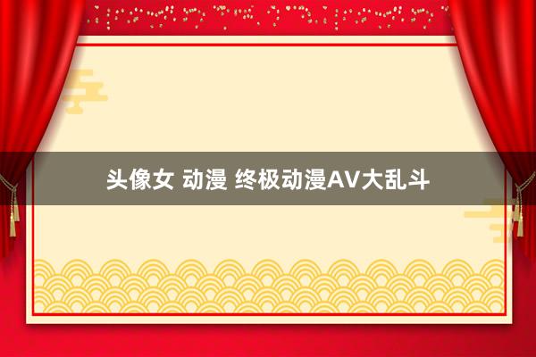 头像女 动漫 终极动漫AV大乱斗