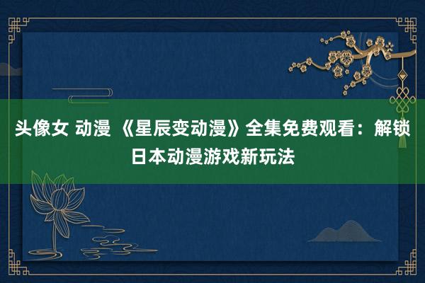 头像女 动漫 《星辰变动漫》全集免费观看：解锁日本动漫游戏新玩法