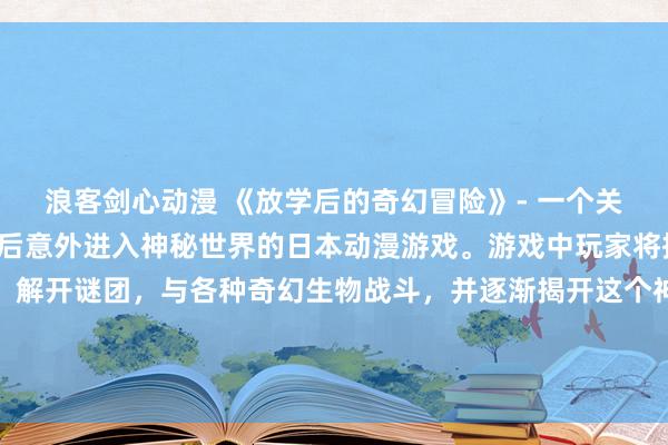 浪客剑心动漫 《放学后的奇幻冒险》- 一个关于一群普通男生在放学后意外进入神秘世界的日本动漫游戏。游戏中玩家将控制这些男生进行冒险，解开谜团，与各种奇幻生物战斗，并逐渐揭开这个神秘世界的真相。游戏以其精美的画风和引人入胜的剧情受到玩家们的热烈喜爱。