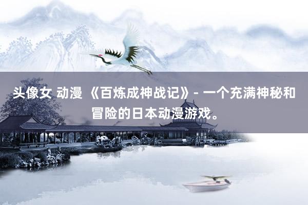 头像女 动漫 《百炼成神战记》- 一个充满神秘和冒险的日本动漫游戏。