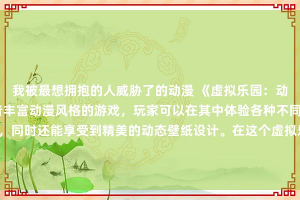 我被最想拥抱的人威胁了的动漫 《虚拟乐园：动漫之境》- 一个充满着丰富动漫风格的游戏，玩家可以在其中体验各种不同动漫世界的冒险故事，同时还能享受到精美的动态壁纸设计。在这个虚拟乐园中，每个玩家都能找到属于自己的动漫之境，展开一段奇幻的冒险之旅。