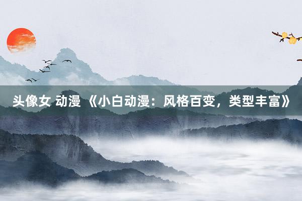 头像女 动漫 《小白动漫：风格百变，类型丰富》
