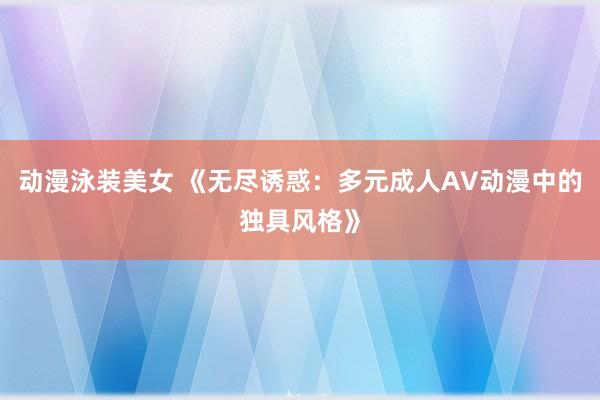 动漫泳装美女 《无尽诱惑：多元成人AV动漫中的独具风格》
