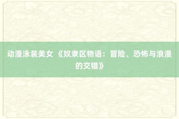 动漫泳装美女 《奴隶区物语：冒险、恐怖与浪漫的交错》