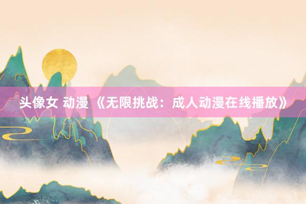 头像女 动漫 《无限挑战：成人动漫在线播放》