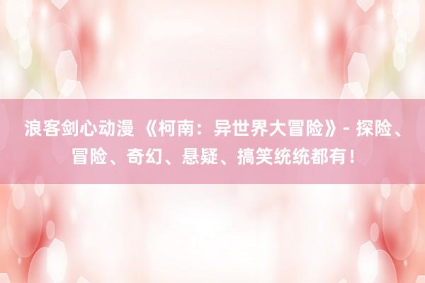 浪客剑心动漫 《柯南：异世界大冒险》- 探险、冒险、奇幻、悬疑、搞笑统统都有！