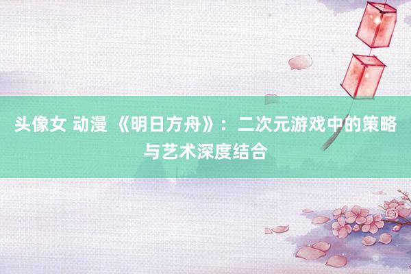 头像女 动漫 《明日方舟》：二次元游戏中的策略与艺术深度结合