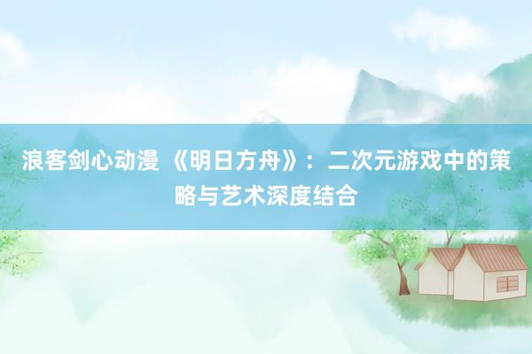 浪客剑心动漫 《明日方舟》：二次元游戏中的策略与艺术深度结合