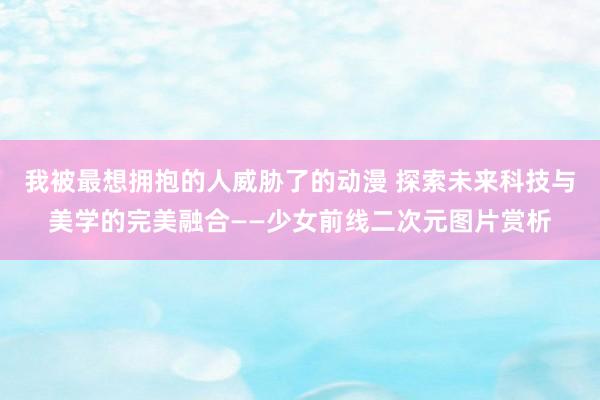 我被最想拥抱的人威胁了的动漫 探索未来科技与美学的完美融合——少女前线二次元图片赏析