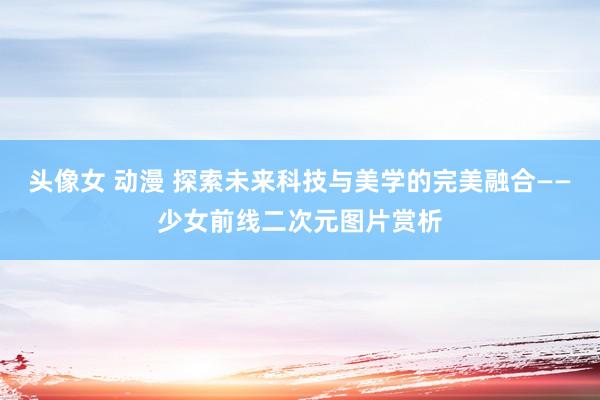 头像女 动漫 探索未来科技与美学的完美融合——少女前线二次元图片赏析