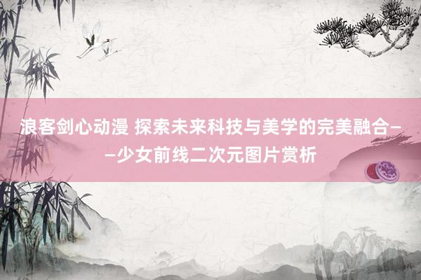 浪客剑心动漫 探索未来科技与美学的完美融合——少女前线二次元图片赏析