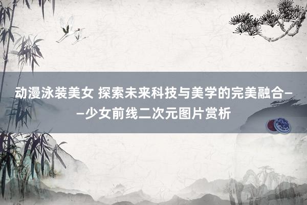 动漫泳装美女 探索未来科技与美学的完美融合——少女前线二次元图片赏析