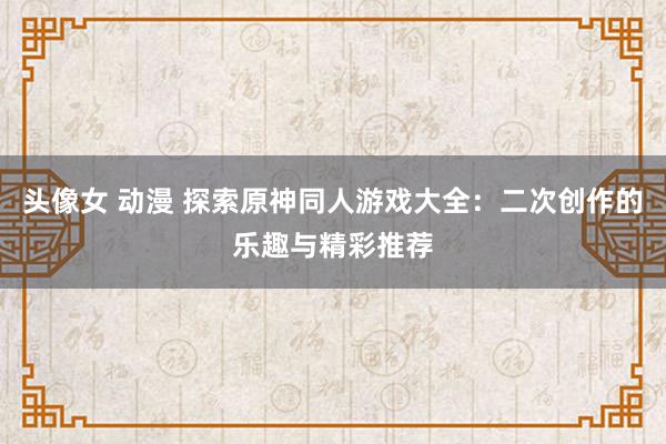头像女 动漫 探索原神同人游戏大全：二次创作的乐趣与精彩推荐