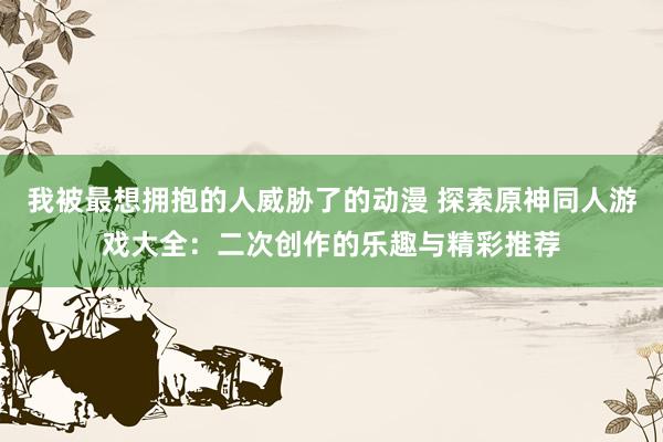 我被最想拥抱的人威胁了的动漫 探索原神同人游戏大全：二次创作的乐趣与精彩推荐