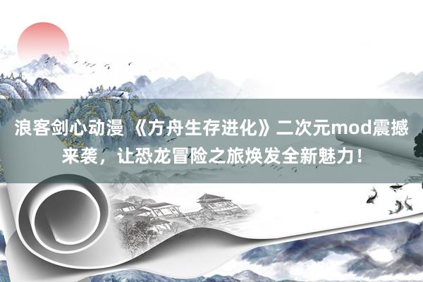 浪客剑心动漫 《方舟生存进化》二次元mod震撼来袭，让恐龙冒险之旅焕发全新魅力！
