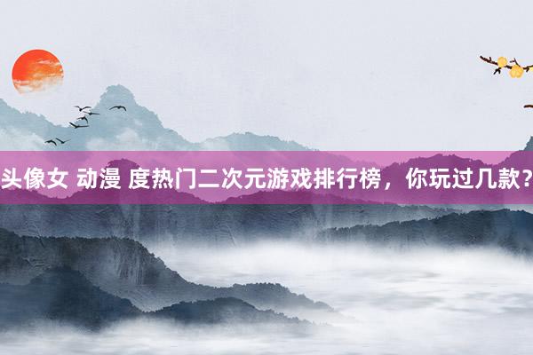 头像女 动漫 度热门二次元游戏排行榜，你玩过几款？