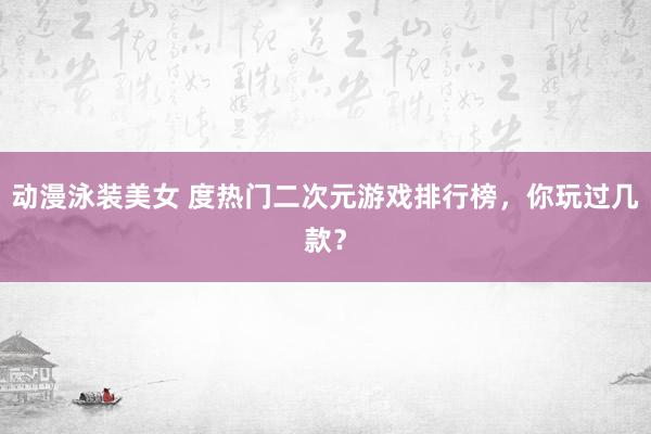 动漫泳装美女 度热门二次元游戏排行榜，你玩过几款？