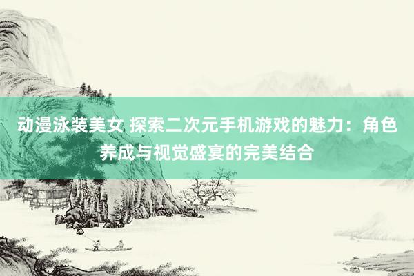 动漫泳装美女 探索二次元手机游戏的魅力：角色养成与视觉盛宴的完美结合