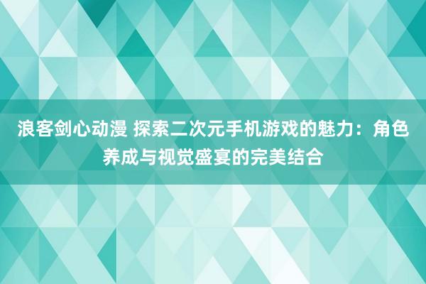浪客剑心动漫 探索二次元手机游戏的魅力：角色养成与视觉盛宴的完美结合