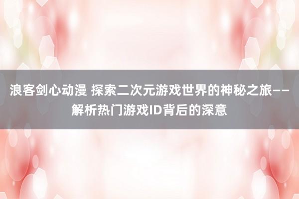 浪客剑心动漫 探索二次元游戏世界的神秘之旅——解析热门游戏ID背后的深意