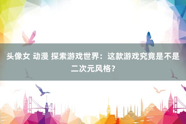 头像女 动漫 探索游戏世界：这款游戏究竟是不是二次元风格？
