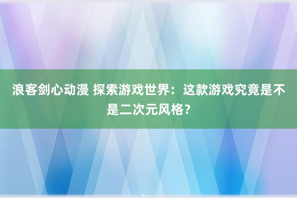 浪客剑心动漫 探索游戏世界：这款游戏究竟是不是二次元风格？