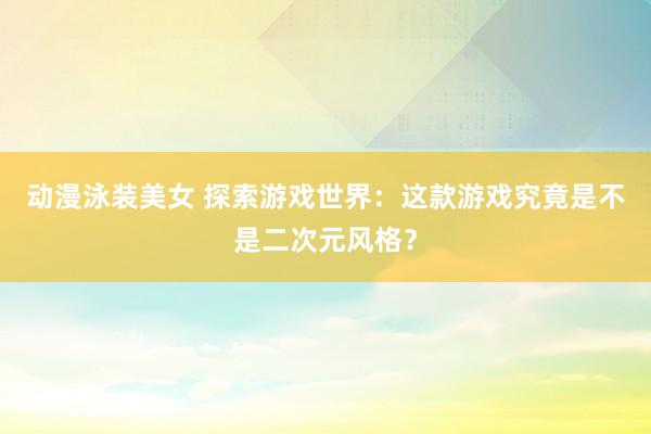 动漫泳装美女 探索游戏世界：这款游戏究竟是不是二次元风格？