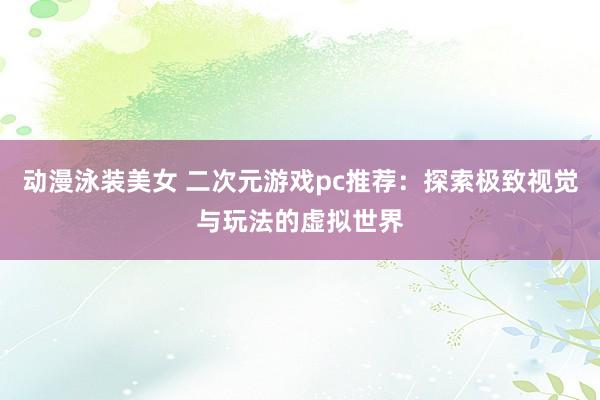 动漫泳装美女 二次元游戏pc推荐：探索极致视觉与玩法的虚拟世界