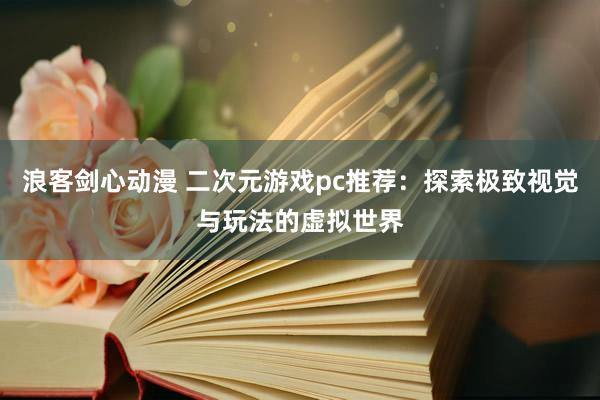 浪客剑心动漫 二次元游戏pc推荐：探索极致视觉与玩法的虚拟世界