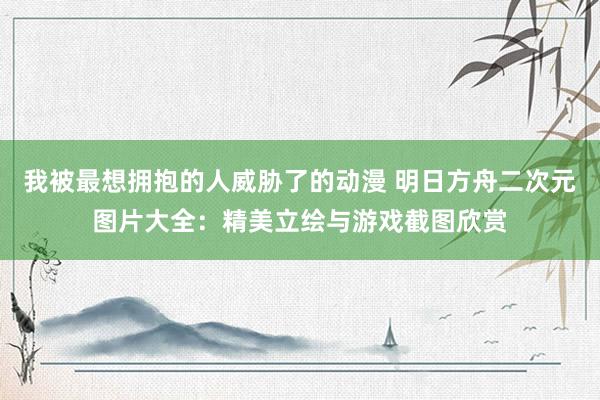 我被最想拥抱的人威胁了的动漫 明日方舟二次元图片大全：精美立绘与游戏截图欣赏