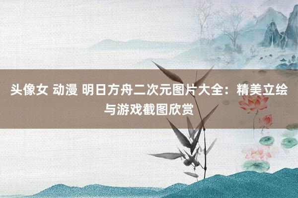 头像女 动漫 明日方舟二次元图片大全：精美立绘与游戏截图欣赏
