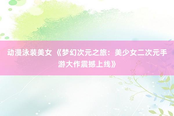 动漫泳装美女 《梦幻次元之旅：美少女二次元手游大作震撼上线》