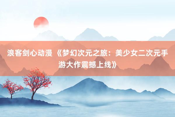 浪客剑心动漫 《梦幻次元之旅：美少女二次元手游大作震撼上线》